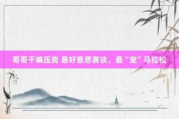 哥哥干嘛压我 最好意思赛谈，最“宠”马拉松