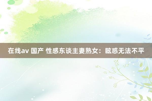 在线av 国产 性感东谈主妻熟女：眩惑无法不平