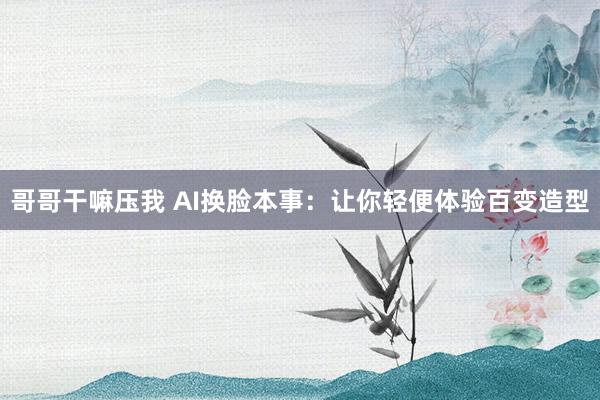哥哥干嘛压我 AI换脸本事：让你轻便体验百变造型