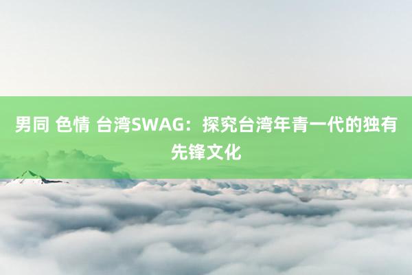 男同 色情 台湾SWAG：探究台湾年青一代的独有先锋文化