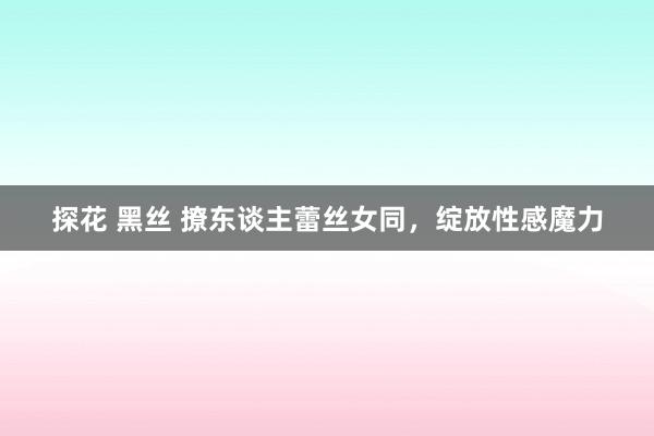 探花 黑丝 撩东谈主蕾丝女同，绽放性感魔力