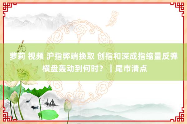 萝莉 视频 沪指弊端换取 创指和深成指缩量反弹 横盘轰动到何时？｜尾市清点