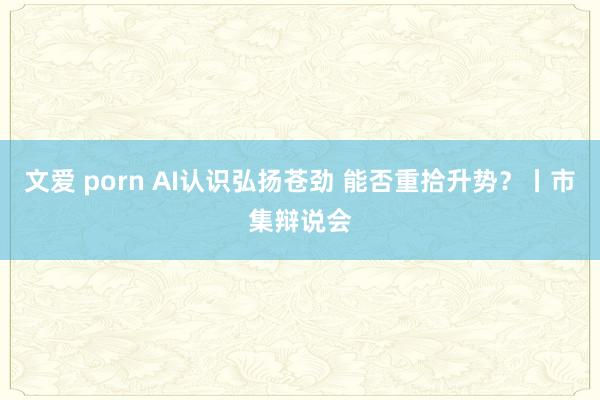 文爱 porn AI认识弘扬苍劲 能否重拾升势？丨市集辩说会