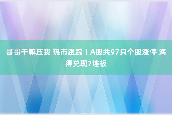哥哥干嘛压我 热市跟踪丨A股共97只个股涨停 海得兑现7连板