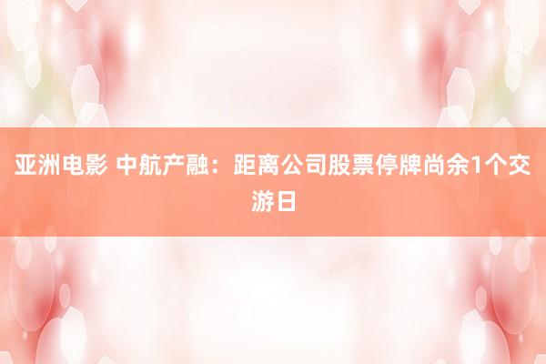 亚洲电影 中航产融：距离公司股票停牌尚余1个交游日
