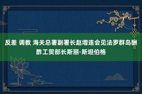 反差 调教 海关总署副署长赵增连会见法罗群岛酬酢工贸部长斯丽·斯坦伯格