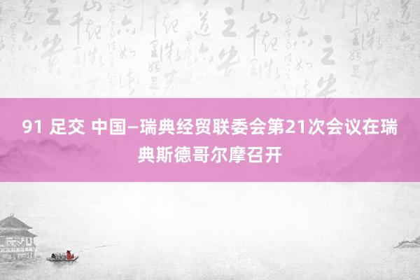 91 足交 中国—瑞典经贸联委会第21次会议在瑞典斯德哥尔摩召开