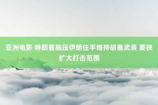 亚洲电影 特朗普施压伊朗住手维持胡塞武装 要挟扩大打击范围