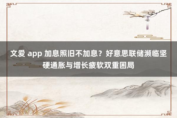 文爱 app 加息照旧不加息？好意思联储濒临坚硬通胀与增长疲软双重困局