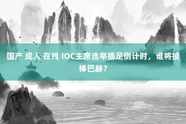 国产 成人 在线 IOC主席选举插足倒计时，谁将接棒巴赫？