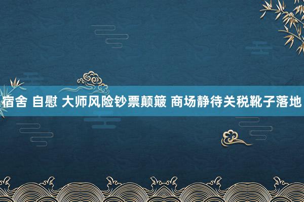 宿舍 自慰 大师风险钞票颠簸 商场静待关税靴子落地