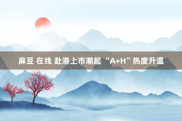 麻豆 在线 赴港上市潮起 “A+H”热度升温