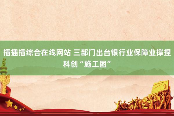 插插插综合在线网站 三部门出台银行业保障业撑捏科创“施工图”