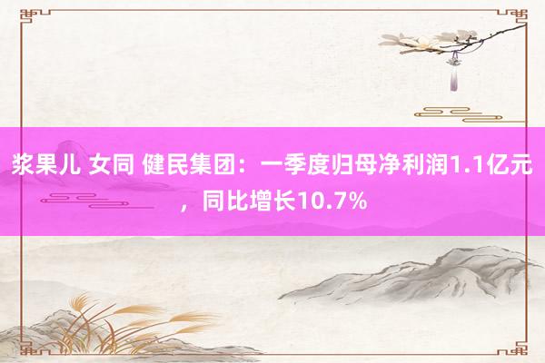 浆果儿 女同 健民集团：一季度归母净利润1.1亿元，同比增长10.7%