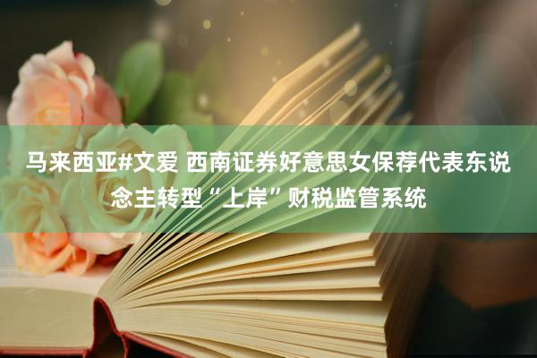 马来西亚#文爱 西南证券好意思女保荐代表东说念主转型“上岸”财税监管系统