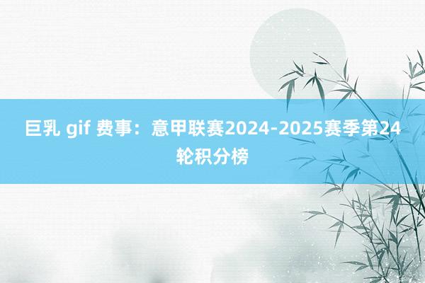 巨乳 gif 费事：意甲联赛2024-2025赛季第24轮积分榜