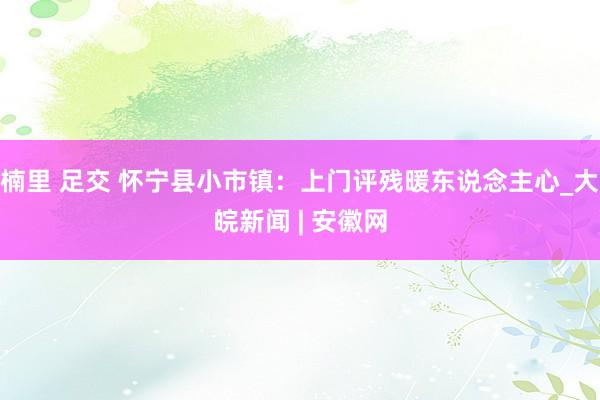 楠里 足交 怀宁县小市镇：上门评残暖东说念主心_大皖新闻 | 安徽网