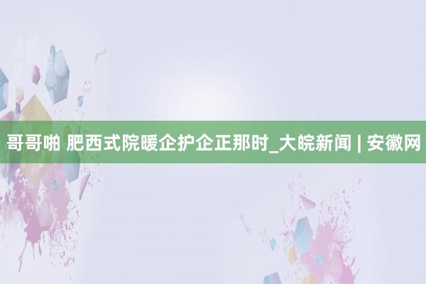 哥哥啪 肥西式院暖企护企正那时_大皖新闻 | 安徽网