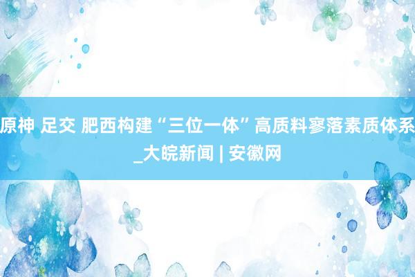 原神 足交 肥西构建“三位一体”高质料寥落素质体系_大皖新闻 | 安徽网