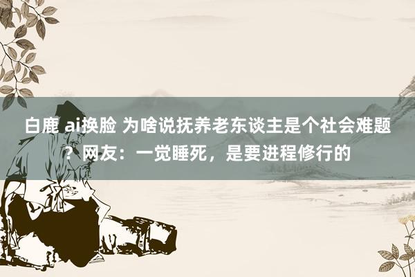 白鹿 ai换脸 为啥说抚养老东谈主是个社会难题？网友：一觉睡死，是要进程修行的