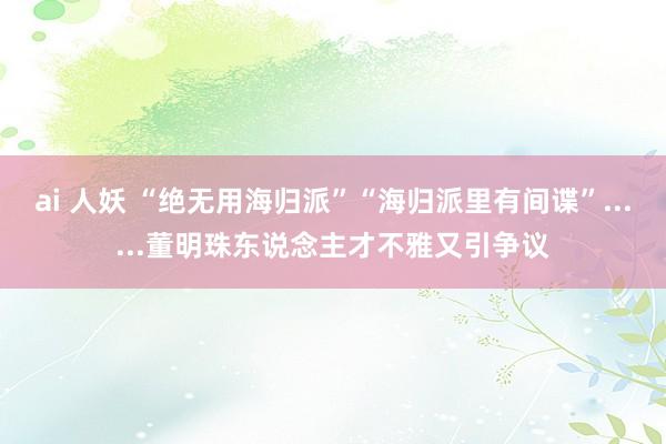 ai 人妖 “绝无用海归派”“海归派里有间谍”......董明珠东说念主才不雅又引争议