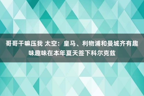 哥哥干嘛压我 太空：皇马、利物浦和曼城齐有趣味趣味在本年夏天签下科尔克兹