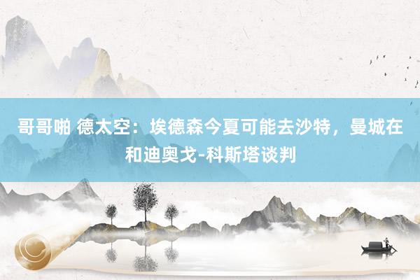 哥哥啪 德太空：埃德森今夏可能去沙特，曼城在和迪奥戈-科斯塔谈判