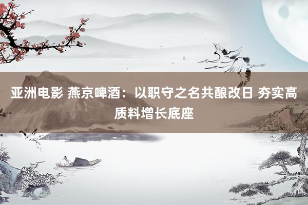 亚洲电影 燕京啤酒：以职守之名共酿改日 夯实高质料增长底座