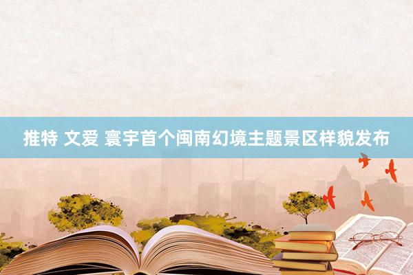 推特 文爱 寰宇首个闽南幻境主题景区样貌发布