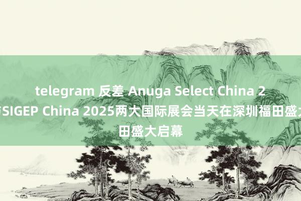 telegram 反差 Anuga Select China 2025与SIGEP China 2025两大国际展会当天在深圳福田盛大启幕