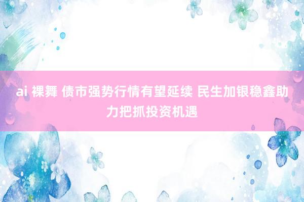 ai 裸舞 债市强势行情有望延续 民生加银稳鑫助力把抓投资机遇