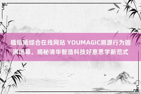 插插插综合在线网站 YOUMAGIC溯源行为圆满闭幕，揭秘清华智造科技好意思学新范式