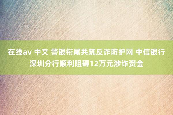 在线av 中文 警银衔尾共筑反诈防护网 中信银行深圳分行顺利阻碍12万元涉诈资金