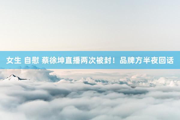女生 自慰 蔡徐坤直播两次被封！品牌方半夜回话