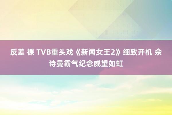 反差 裸 TVB重头戏《新闻女王2》细致开机 佘诗曼霸气纪念威望如虹
