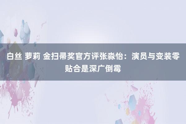 白丝 萝莉 金扫帚奖官方评张淼怡：演员与变装零贴合是深广倒霉