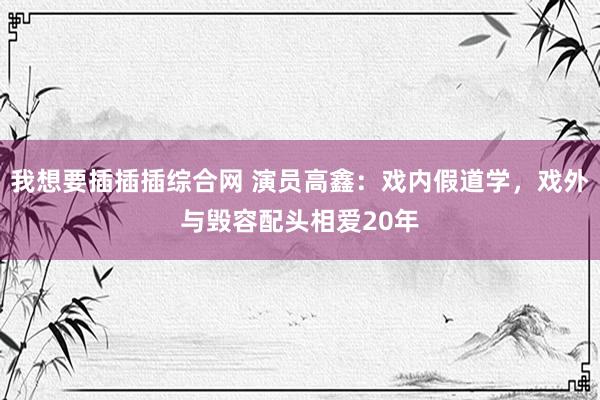 我想要插插插综合网 演员高鑫：戏内假道学，戏外与毁容配头相爱20年