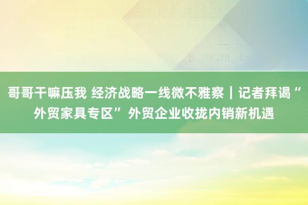 哥哥干嘛压我 经济战略一线微不雅察｜记者拜谒“外贸家具专区” 外贸企业收拢内销新机遇