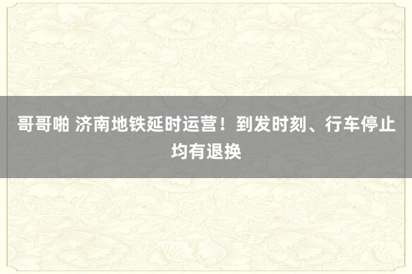 哥哥啪 济南地铁延时运营！到发时刻、行车停止均有退换