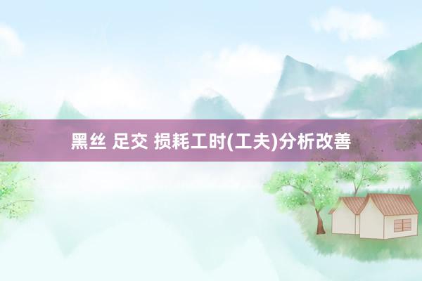 黑丝 足交 损耗工时(工夫)分析改善