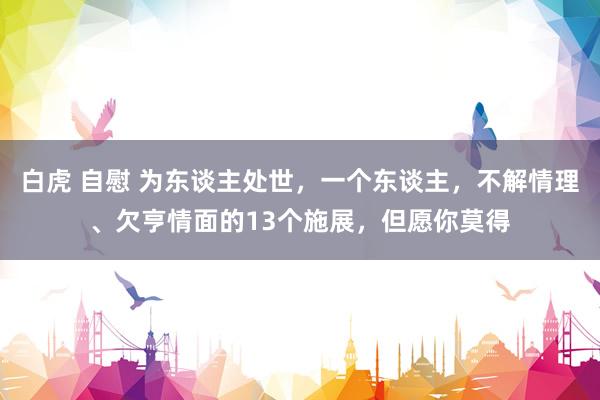 白虎 自慰 为东谈主处世，一个东谈主，不解情理、欠亨情面的13个施展，但愿你莫得