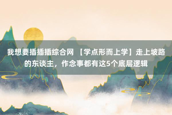 我想要插插插综合网 【学点形而上学】走上坡路的东谈主，作念事都有这5个底层逻辑