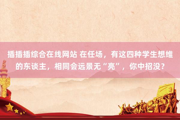 插插插综合在线网站 在任场，有这四种学生想维的东谈主，相同会远景无“亮”，你中招没？