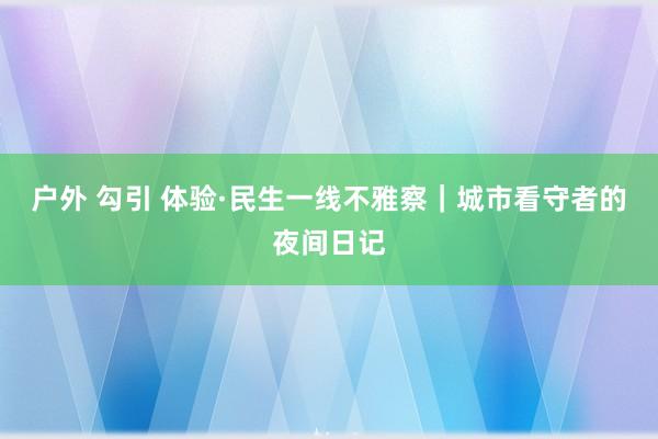 户外 勾引 体验·民生一线不雅察｜城市看守者的夜间日记