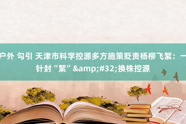 户外 勾引 天津市科学控源多方施策贬责杨柳飞絮：一针封“絮”&#32;换株控源